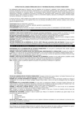 INTRUCTIVO DE LLENADO FORMULARIO 605 V3 “INFORMACIÓN ANUAL ESTADOS FINANCIEROS”

Los contribuyentes sujetos pasivos al Impuesto sobre las utilidades de las empresas y obligados a llevar registros contables, Deben
presentar anualmente el presente formulario conjuntamente con la declaración jurada de pago de citado impuesto, conforme al
vencimiento establecido en normativa vigente. La presentación Deberá realizarse mediante la Oficina Virtual autorizada por la
Administración Tributaria. La obligación de presentar el formulario de “Información Anual” subsiste aun cuando no hubiera tenido
movimiento alguno. Debe respetarse el número de orden en el formulario original y copia para el contribuyente, utilizando siempre
formularios coincidentes, sin separar los mismos.

El artículo 39 del D.S. 24051 establece que el plazo para la presentación y/o pago del impuesto y los Estados Financieros vence a
los 120 días posteriores al cierre de la gestión fiscal, con o sin dictamen de Auditoría externa, asimismo, establece como cierre de
gestión las siguientes fechas:

31   de marzo Empresas Industriales y petroleras.
30   de junio Empresas gomeras, castañeras, agrícolas, ganaderas y agroindustriales.
30   de septiembre Empresas mineras.
31   de diciembre Empresas bancarias, de seguros, comerciales, de servicio y otras no contempladas en las fechas anteriores.

RUBRO A .- DATOS DEL CONTRIBUYENTE ………………………………………..……………………...

NOMBRES Y APELLIDOS O RAZÓN SOCIAL (Llenado automático del Padrón): Consignar Apellido (s) y Nombre (s), en caso
de persona natural ó empresa unipersonal, caso contrario consignar la Razón Social del sujeto pasivo, si es persona jurídica.
NIT (llenado automático del padrón): Consignar el Número de Identificación Tributaria (NIT) del sujeto pasivo.
NOMBRE Y APELLIDOS REPRESENTANTE LEGAL (Llenado automático del Padrón): Casilla en la cual se consigna el nombre
del Representante legal o Titular del NIT seleccionado al momento del descargo del aplicativo.
GESTIÓN: Consignar en forma obligatoria el mes de cierre y el año de ejercicio. El mes de cierre formato literal y el año en cuatro
cifras (Ej: diciembre 2011).
SECTOR ECONÓMICA DE LA EMPRESA Art. 39 D.S. 24051 (Marcado automático dato del Padrón): Consigna al sector
económico al cual pertenece la actividad del contribuyente conforme a lo establecido en el artículo 39º del Decreto Supremo 24051.

RUBRO B.- DATOS DEL RESPONSABLE DE LA ELABORACIÓN Y AUDITORÍA EXTERNA DE LOS ESTADOS FINANCIEROS

RESPONSABLE DE LA ELABORACIÓN DE ESTADOS FINANCIEROS: En esta parte el contribuyente Debe detallar según lo
requerido los datos de quien elabora los estados financieros.
NOMBRE Y APELLIDO O RAZÓN SOCIAL DEL PROFESIONAL INDEPENDIENTE O CONSULTORA: Consignar los nombre (s)
y apellido(s) en el caso de que sea un profesional independiente, y en el caso de tratarse una consultora consignar la Razón Social.
NIT: Consignar el Número de Identificación Tributaria (NIT) en el caso que el servicio de elaboración de Estados Financieros haya
sido proporcionado por un profesional independiente o consultora.
NOMBRE Y APELLIDO DEL PROFESIONAL CONTABLE DE LA EMPRESA: Consignar en esta casilla nombres y apellidos cuando
el responsable de la elaboración de Estados Financieros tenga relación de dependencia con el contribuyente.
C.I.: Consignar el número de cédula de identidad del responsable contable dependiente del contribuyente.
EXP: Consignar el lugar de expedición eligiendo una opción de la paramétrica establecida en el aplicativo.
           LP: La Paz
           OR: Oruro
           PT: Potosí
           CB: Cochabamba
           CH: Chuquisaca
           TA: Tarija
           BE: Beni
           PA: Pando
           SC: Santa Cruz
           EXT: Extranjero

FECHA DE ELABORACIÓN DE ESTADOS FINANCIEROS: Consignar la fecha en la cual se elaboró los Estados Financieros la cual
puede diferir de la fecha de cierre, siendo posterior pero no mayor a la fecha de vencimiento.
NOMBRE DEL SISTEMA INFORMÁTICO CONTABLE: Consignar el denominativo o nombre del Sistema contable que maneja el
contribuyente. En el caso que no tuviese consignar manual o Excel, Word, u otro en el cual el contribuyente lleve sus registros
contables.
RESPONSABLE DE LA AUDITORÍA EXTERNA: En esta parte el contribuyente obligado a presentar Estados Financieros con
Auditoría Externa, conforme a Resoluciones Normativas de Directorio Nº 10.0001.02 de 9 de enero de 2002 y Nº 10.0010.12 de 11 de
mayo de 2012, Debe detallar según lo requerido los datos de quien realiza la Auditoría Externa.
NOMBRE Y APELLIDO O RAZÓN SOCIAL: Consignar los nombre (s) y apellido(s) en el caso de que sea un profesional
independiente, y en el caso de tratarse una consultora consignar la Razón Social.
NIT: Consignar el Número de Identificación Tributaria (NIT) cuando se trate que el servicio de Auditoría Externa haya sido
proporcionado por un profesional independiente o consultora.
OPINIÓN DEL DICTAMEN: Consignar el tipo de opinión que refleja en el dictamen de Auditoría que puede elegir de una
paramétrica las siguientes opiniones:
     1. Limpio.
     2. Con salvedades.
     3. Abstención de opinión.
     4. Adverso.
FECHA DEL DICTAMEN: Consignar la fecha en la cual se elaboró el Dictamen de Auditoría, la cual es diferente a la fecha de cierre
pero no mayor a la fecha de vencimiento.

RUBRO C.- BALANCE GENERAL …….

Para el llenado de este formulario Deberá tomarse en cuenta los datos de las columnas de sumas y saldos que incorporen los ajustes,
reflejen el movimiento del Debe y el Haber y como resultado sea el saldo expuesto en sus Estados Financieros.
 