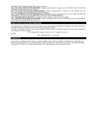 GENERADO POR ACTIVIDADES OPERATIVAS columna variaciones.
Cód. 1102 TOTAL EFECTIVO POR INVERSIÓN: Consigna automáticamente el importe de la fila TOTALES FLUJO DE EFECTIVO
GENERADO POR INVERSIÓN columna variaciones.
Cód. 1103 TOTAL EFECTIVO POR FINANCIAMIENTO: Consigna automáticamente el importe de la fila TOTALES FLUJO DE
EFECTIVO GENERADO POR FINANCIAMIENTO columna variaciones.
Cód. 1104 DIFERENCIA EFECTIVO GENERADA EN LA GESTIÓN. Consigna automáticamente la suma de TOTAL EFECTIVO POR
OPERACIONES, TOTAL EFECTIVO POR INVERSIÓN y TOTAL EFECTIVO POR FINANCIAMIENTO.
Cód. 1105 SALDO INICIAL EFECTIVO. El contribuyente Debe consignar el saldo al inicio de la gestión.
Cód. 1106 EFECTIVO AL FINAL DE LA GESTIÓN: Consigna automáticamente la suma de la DIFERENCIA EFECTIVO GENERADA EN
LA GESTIÓN mas el SALDO INICIAL DEL EFECTIVO.

RUBRO G NOTAS A LOS ESTADOS FINANCIEROS

En la planilla Excel el contribuyente no tiene que registrar nada, solo recuerda al contribuyente la obligación de presentar las Notas a
los Estados Financieros conforme al artículo 36º del Decreto Supremo Nº 24051.
Las Notas a los Estados Financieros serán enviadas mediante la Oficina Virtual en documento Word o pdf versión 2007 y posteriores
con el siguiente formato de nombre:
                                EEFF-Consignar NIT-Consignar Gestión de cierre- Consignar mes de cierre
Ejemplo:
                                                 EEFF-1236457896-2011-12. docx o pdf

FIRMADO POR:

En esta vista, el contribuyente debe registrar el nombre y apellido, cargo, cédula de identidad y expedición de los responsables que
firman los Estados Financieros en las correspondientes casillas, que deberán ser mínimamente dos conforme a Resolución Normativa
de Directorio Nº 10.0010.12, los cuales deben coincidir con los responsables que firman el documento físico.
 