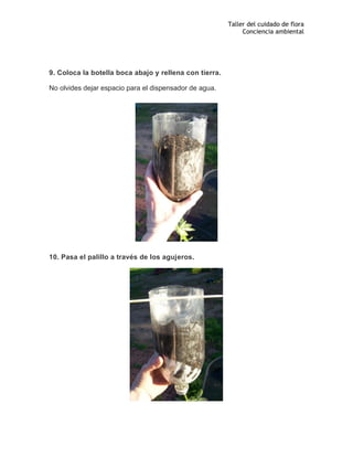 Taller del cuidado de flora
Conciencia ambiental
9. Coloca la botella boca abajo y rellena con tierra.
No olvides dejar espacio para el dispensador de agua.
10. Pasa el palillo a través de los agujeros.
 
