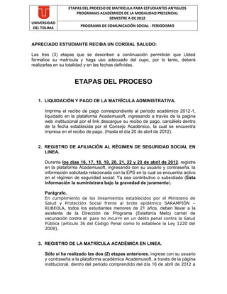 ETAPAS DEL PROCESO DE MATRÍCULA PARA ESTUDIANTES ANTIGUOS
                       PROGRAMAS ACADÉMICOS DE LA MODALIDAD PRESENCIAL
                                       SEMESTRE A DE 2012
UNIVERSIDAD
                        PROGRAMA DE COMUNICACIÓN SOCIAL - PERIODISMO
 DEL TOLIMA



APRECIADO ESTUDIANTE RECIBA UN CORDIAL SALUDO:

Las tres (3) etapas que se describen a continuación permitirán que Usted
formalice su matrícula y haga uso adecuado del cupo, por lo tanto, deberá
realizarlas en su totalidad y en las fechas definidas.


                      ETAPAS DEL PROCESO

   1. LIQUIDACIÓN Y PAGO DE LA MATRÍCULA ADMINISTRATIVA.

      Imprima el recibo de pago correspondiente al periodo académico 2012-1,
      liquidado en la plataforma Academusoft, ingresando a través de la pagina
      web institucional por el link descargue su recibo de pago, cancélelo dentro
      de la fecha establecida por el Consejo Académico, la cual se encuentra
      impresa en el recibo de pago. (Hasta el día 20 de abril de 2012).


   2. REGISTRO DE AFILIACIÓN AL RÉGIMEN DE SEGURIDAD SOCIAL EN
      LINEA.

      Durante los días 16, 17, 18, 19, 20, 21, 22 y 23 de abril de 2012, registre
      en la plataforma Academusoft, ingresando con su usuario y contraseña, la
      información solicitada relacionada con la EPS en la cual se encuentra activo
      en el régimen de seguridad social: Ya sea contributivo o subsidiado (Esta
      información la suministrara bajo la gravedad de juramento).

      Parágrafo.
      En cumplimiento de los lineamientos establecidos por el Ministerio de
      Salud y Protección Social frente al brote epidémico SARAMPIÓN –
      RUBEOLA, todos los estudiantes menores de 21 años, deben llevar a la
      asistente de la Dirección de Programa (Estefanía Melo) carnét de
      vacunación contra el para no incurrir en un delito penal contra la Salud
      Pública (artículo 36 del Código Penal como lo establece la Ley 1220 del
      2008).


   3. REGISTRO DE LA MATRÍCULA ACADÉMICA EN LINEA.

      Sólo si ha realizado las dos (2) etapas anteriores, ingrese con su usuario
      y contraseña a la plataforma académica Academusoft, a través de la página
      institucional, dentro del periodo comprendido del día 16 de abril de 2012 a
 