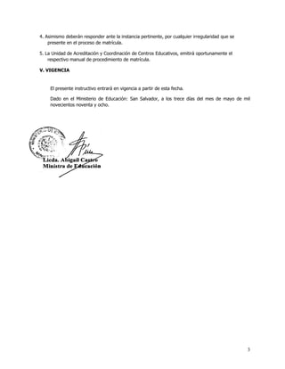 4. Asimismo deberán responder ante la instancia pertinente, por cualquier irregularidad que se
    presente en el proceso de matrícula.

5. La Unidad de Acreditación y Coordinación de Centros Educativos, emitirá oportunamente el
    respectivo manual de procedimiento de matrícula.

V. VIGENCIA


     El presente instructivo entrará en vigencia a partir de esta fecha.

     Dado en el Ministerio de Educación: San Salvador, a los trece días del mes de mayo de mil
     novecientos noventa y ocho.




                                                                                                 3
 