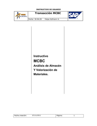 INSTRUCTIVO DE USUARIO

                         Transacción MCBC

                  Fecha: 30.06.09   Felipe Hofmann A.




                       Instructivo
                       MCBC
                       Análisis de Almacén
                       Y Valorización de
                       Materiales.




Fecha creación:       07/11/2011                 Página:   1
 