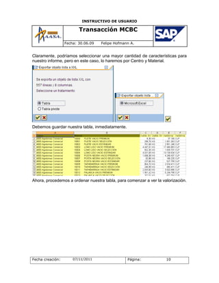 INSTRUCTIVO DE USUARIO

                         Transacción MCBC

                  Fecha: 30.06.09   Felipe Hofmann A.


Claramente, podríamos seleccionar una mayor cantidad de características para
nuestro informe, pero en este caso, lo haremos por Centro y Material.




Debemos guardar nuestra tabla, inmediatamente.




Ahora, procedemos a ordenar nuestra tabla, para comenzar a ver la valorización.




Fecha creación:       07/11/2011                 Página:            10
 