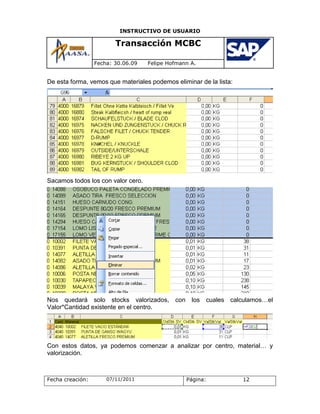 INSTRUCTIVO DE USUARIO

                         Transacción MCBC

                  Fecha: 30.06.09   Felipe Hofmann A.


De esta forma, vemos que materiales podemos eliminar de la lista:




Sacamos todos los con valor cero.




Nos quedará solo stocks valorizados,         con    los   cuales calculamos…el
Valor*Cantidad existente en el centro.




Con estos datos, ya podemos comenzar a analizar por centro, material… y
valorización.



Fecha creación:       07/11/2011                   Página:           12
 