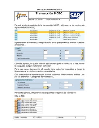 INSTRUCTIVO DE USUARIO

                         Transacción MCBC

                  Fecha: 30.06.09    Felipe Hofmann A.


Para el siguiente análisis de la transacción MCBC, utilizaremos los centros de
Agrolomas (4000-4050)




Ingresaremos el intervalo, y luego la fecha en la que queremos analizar nuestros
almacenes…




Como se aprecia, se puede realizar este análisis para el centro y a la vez, refinar
la búsqueda a algún material en particular.
Para este caso, lanzaremos el reporte para todos los materiales y luego lo
filtraremos de acuerdo a nuestras necesidades.
Otra característica importante por la cual podemos filtrar nuestro análisis , es
por las diferentes “Categorías de Valoración”,




Para este ejemplo, utilizaremos las siguientes categorías de valoración:
60 a la 130:




Fecha creación:       07/11/2011                   Página:             2
 