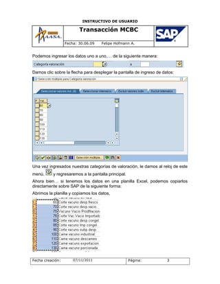 INSTRUCTIVO DE USUARIO

                         Transacción MCBC

                  Fecha: 30.06.09   Felipe Hofmann A.


Podemos ingresar los datos uno a uno,… de la siguiente manera:


Damos clic sobre la flecha para desplegar la pantalla de ingreso de datos:




Una vez ingresados nuestras categorías de valoración, le damos al reloj de este
menú.      y regresaremos a la pantalla principal.
Ahora bien… si tenemos los datos en una planilla Excel, podemos copiarlos
directamente sobre SAP de la siguiente forma:
Abrimos la planilla y copiamos los datos,




Fecha creación:       07/11/2011                     Página:          3
 