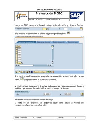 INSTRUCTIVO DE USUARIO

                         Transacción MCBC

                  Fecha: 30.06.09   Felipe Hofmann A.


Luego, en SAP, vamos a la línea de categoría de valoración, y clic en la flecha-



Una vez acá le damos clic al botón “pegar del portapapeles”




Una vez ingresados nuestras categorías de valoración, le damos al reloj de este
menú.      y regresaremos a la pantalla principal.


A continuación, ingresamos la o las fechas en las cuales deseamos hacer el
análisis…ya sea una fecha individual, o en un rango de tiempo.




Para este caso, utilizaremos el mes de mayo.
El resto de las opciones las podemos dejar como están, a menos que
busquemos algo mas especifico aún.




Fecha creación:       07/11/2011                     Página:           4
 