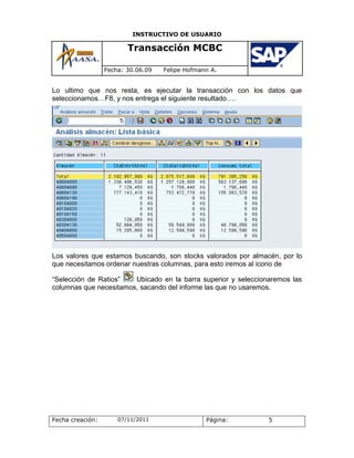 INSTRUCTIVO DE USUARIO

                         Transacción MCBC

                  Fecha: 30.06.09   Felipe Hofmann A.


Lo ultimo que nos resta, es ejecutar la transacción con los datos que
seleccionamos…F8, y nos entrega el siguiente resultado….




Los valores que estamos buscando, son stocks valorados por almacén, por lo
que necesitamos ordenar nuestras columnas, para esto iremos al icono de

“Selección de Ratios”   Ubicado en la barra superior y seleccionaremos las
columnas que necesitamos, sacando del informe las que no usaremos.




Fecha creación:       07/11/2011                 Página:        5
 