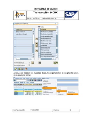 INSTRUCTIVO DE USUARIO

                         Transacción MCBC

                  Fecha: 30.06.09   Felipe Hofmann A.




Ahora, para trabajar con nuestros datos, los exportaremos a una planilla Excel,
de la siguiente forma:




Fecha creación:       07/11/2011                 Página:            6
 