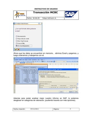 INSTRUCTIVO DE USUARIO

                         Transacción MCBC

                  Fecha: 30.06.09   Felipe Hofmann A.




Ahora que los datos se encuentran en memoria… abrimos Excel y pegamos, y
luego ordenamos y trabajamos con el.




Además para poder analizar mejor nuestro informe en SAP, lo podemos
desglosar en categorías de valoración, (pudiendo hacerlo con más opciones).



Fecha creación:       07/11/2011                 Página:        7
 