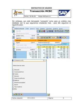 INSTRUCTIVO DE USUARIO

                         Transacción MCBC

                  Fecha: 30.06.09   Felipe Hofmann A.


Sin embargo, aun está demasiado “compacto” como para un análisis mas
detallado, por lo que seguiremos ampliando mas… para ello seguimos el
siguiente paso:




Fecha creación:       07/11/2011                 Página:   9
 