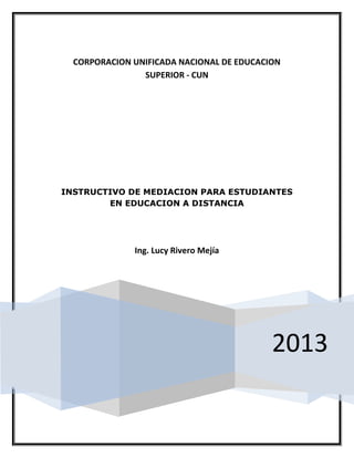 CORPORACION UNIFICADA NACIONAL DE EDUCACION
SUPERIOR - CUN

INSTRUCTIVO DE MEDIACION PARA ESTUDIANTES
EN EDUCACION A DISTANCIA

Ing. Lucy Rivero Mejía

2013

 