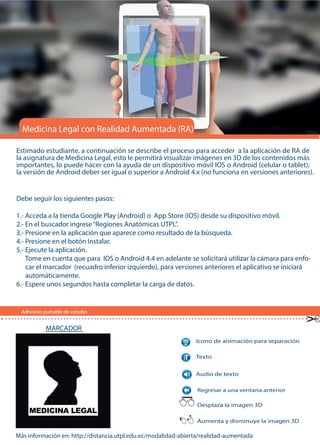 Adhesivo portable de estudio
Estimado estudiante, a continuación se describe el proceso para acceder a la aplicación de RA de
la asignatura de Medicina Legal, esto le permitirá visualizar imágenes en 3D de los contenidos más
importantes, lo puede hacer con la ayuda de un dispositivo móvil IOS o Android (celular o tablet);
la versión de Android deber ser igual o superior a Android 4.x (no funciona en versiones anteriores).
Más información en: http://distancia.utpl.edu.ec/modalidad-abierta/realidad-aumentada
Medicina Legal con Realidad Aumentada (RA)
Icono de animación para separación
Regresar a una ventana anterior
Audio de texto
Texto
Desplaza la imagen 3D
Aumenta y disminuye la imagen 3D
Debe seguir los siguientes pasos:
1.- Acceda a la tienda Google Play (Android) o App Store (IOS) desde su dispositivo móvil.
2.- En el buscador ingrese“Regiones Anatómicas UTPL”.
3.- Presione en la aplicación que aparece como resultado de la búsqueda.
4.- Presione en el botón Instalar.
5.- Ejecute la aplicación.
Tome en cuenta que para IOS o Android 4.4 en adelante se solicitará utilizar la cámara para enfo-
car el marcador (recuadro inferior izquierdo), para versiones anteriores el aplicativo se iniciará
automáticamente.
6.- Espere unos segundos hasta completar la carga de datos.
MARCADOR
 