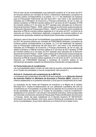Para el caso de las municipalidades cuya estimación posterior al 31 de enero de 2017
de recursos públicos por concepto de Canon y Sobrecanon destinados a proyectos de
inversión pública (correspondiente a la partida 1.4.1 4.1 del clasificador de ingresos)
para el Presupuesto Institucional del año fiscal 2017, sea menor a las estimaciones
indicadas por el Ministerio de Economía y Finanzas previamente, de ser el caso, se
deberá considerar un PIM de inversión pública al 31 de enero de 2017 ajustado. El PIM
de inversión pública al 31 de enero de 2017 ajustado será calculado por la Dirección
General de Inversión Pública – DGIP, sobre la base de la información proporcionada por
la Dirección General de Presupuesto Público – DGPP y se obtendrá como resultado de
descontar al PIM de inversión pública registrado al 31 de enero de 2017, el monto de la
reducción por Canon y Sobrecanon destinado a proyectos de inversión pública en las
estimaciones aprobadas mediante las Resoluciones Directorales correspondientes.
Asimismo, para el caso de las municipalidades cuya estimación posterior al 31 de enero
de 2017 de recursos públicos por concepto de FONCOMUN destinado a proyectos de
inversión pública (correspondiente a la partida 1.4.1 4.5 del clasificador de ingresos)
para el Presupuesto Institucional del año fiscal 2017, sea menor a las estimaciones
indicadas por el Ministerio de Economía y Finanzas previamente, de ser el caso, se
deberá considerar un PIM de inversión pública al 31 de enero de 2017 ajustado. El PIM
de inversión pública al 31 de enero de 2017 ajustado será calculado por la Dirección
General de Inversión Pública – DGIP, sobre la base de la información proporcionada por
la Dirección General de Presupuesto Público – DGPP y se obtendrá como resultado de
descontar al PIM de inversión pública registrado al 31 de enero de 2017, el monto de la
reducción por FONCOMUN destinado a proyectos de inversión pública en las
estimaciones aprobadas mediante las Resoluciones Directorales correspondientes.
5.2 Fecha límite para el cumplimiento:
Las municipalidades deben cumplir con esta meta de acuerdo a las fechas establecidas
en el “Cuadro de actividades y nivel de cumplimiento” del numeral 5.1.
Artículo 6.- Evaluación del cumplimiento de la META 08
La evaluación del cumplimiento de la META 08 será realizada por la Dirección General
de Inversión Pública del Ministerio de Economía y Finanzas (MEF), utilizando los
criterios establecidos en el presente Instructivo y Guía para el cumplimiento de la meta.
La evaluación de las metas del Programa de Incentivos a la Mejora de la Gestión
Municipal 2017, implica la determinación de una calificación cuantitativa del nivel de
cumplimiento por municipalidad. El puntaje final se obtendrá de la sumatoria de puntos
de las actividades que figuran en el “Cuadro de actividades y nivel de cumplimiento”
establecido en el numeral 5.1 del artículo 5 del presente Instructivo. Dicho puntaje debe
ser informado a la Dirección General de Presupuesto Público del Ministerio de Economía
y Finanzas, dentro del plazo establecido en el Decreto Supremo Nº 394-2016-EF;
información que será utilizada, entre otros, para el Ranking de cumplimiento de metas
de las municipalidades, al que hace referencia en el Anexo 05 de la citada norma.
 