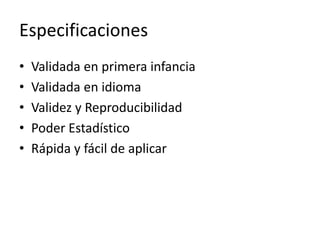 Especificaciones
• Validada en primera infancia
• Validada en idioma
• Validez y Reproducibilidad
• Poder Estadístico
• Rápida y fácil de aplicar
 