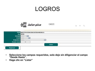 LOGROS
• Seleccione los campos requeridos, solo deje sin diligenciar el campo
“Desde Hasta”.
• Haga clic en “Listar”
 