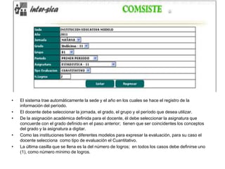 • El sistema trae automáticamente la sede y el año en los cuales se hace el registro de la
información del período.
• El docente debe seleccionar la jornada, el grado, el grupo y el período que desea utilizar.
• De la asignación académica definida para el docente, él debe seleccionar la asignatura que
concuerde con el grado definido en el paso anterior; tienen que ser coincidentes los conceptos
del grado y la asignatura a digitar.
• Como las instituciones tienen diferentes modelos para expresar la evaluación, para su caso el
docente selecciona como tipo de evaluación el Cuantitativo.
• La última casilla que se llena es la del número de logros; en todos los casos debe definirse uno
(1), como número mínimo de logros.
 