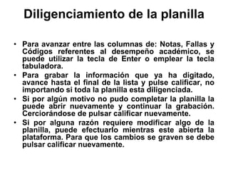 Diligenciamiento de la planilla
• Para avanzar entre las columnas de: Notas, Fallas y
Códigos referentes al desempeño académico, se
puede utilizar la tecla de Enter o emplear la tecla
tabuladora.
• Para grabar la información que ya ha digitado,
avance hasta el final de la lista y pulse calificar, no
importando si toda la planilla esta diligenciada.
• Si por algún motivo no pudo completar la planilla la
puede abrir nuevamente y continuar la grabación.
Cerciorándose de pulsar calificar nuevamente.
• Si por alguna razón requiere modificar algo de la
planilla, puede efectuarlo mientras este abierta la
plataforma. Para que los cambios se graven se debe
pulsar calificar nuevamente.
 