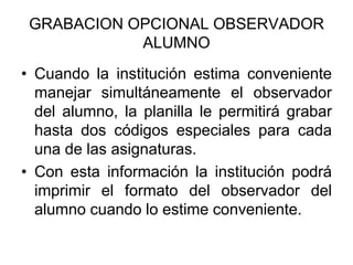 GRABACION OPCIONAL OBSERVADOR
ALUMNO
• Cuando la institución estima conveniente
manejar simultáneamente el observador
del alumno, la planilla le permitirá grabar
hasta dos códigos especiales para cada
una de las asignaturas.
• Con esta información la institución podrá
imprimir el formato del observador del
alumno cuando lo estime conveniente.
 