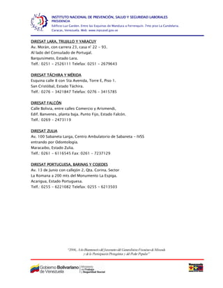 “2006, AñoBicentenariodel Juramentodel GeneralísimoFranciscodeMiranda
y dela ParticipaciónProtagónica y del Poder Popular”
INSTITUTO NACIONAL DE PREVENCIÓN, SALUD Y SEGURIDAD LABORALES
PRESIDENCIA
Edificio Luz Garden. Entre las Esquinas de Manduca a Ferrenquín. 7mo piso La Candelaria.
Caracas, Venezuela. Web: www.inpsasel.gov.ve
DIRESAT LARA, TRUJILLO Y YARACUY
Av. Morán, con carrera 23, casa n° 22 - 93.
Al lado del Consulado de Portugal.
Barquisimeto, Estado Lara.
Telf.: 0251 - 2526111 Telefax: 0251 - 2679643
DIRESAT TÁCHIRA Y MÉRIDA
Esquina calle 8 con 5ta Avenida, Torre E, Piso 1.
San Cristóbal, Estado Táchira.
Telf.: 0276 - 3421847 Telefax: 0276 – 3415785
DIRESAT FALCÓN
Calle Bolivia, entre calles Comercio y Arismendi,
Edif. Banvenes, planta baja. Punto Fijo, Estado Falcón.
Telf.: 0269 - 2473119
DIRESAT ZULIA
Av. 100 Sabaneta Larga, Centro Ambulatorio de Sabaneta - IVSS
entrando por Odontología.
Maracaibo, Estado Zulia.
Telf.: 0261 - 6116545 Fax: 0261 - 7237129
DIRESAT PORTUGUESA, BARINAS Y COJEDES
Av. 13 de Junio con callejón 2, Qta. Corina. Sector
La Romana a 200 mts del Monumento La Espiga.
Acarigua, Estado Portuguesa.
Telf.: 0255 - 6221082 Telefax: 0255 - 6213503
 