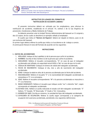“2006, AñoBicentenariodel Juramentodel GeneralísimoFranciscodeMiranda
y dela ParticipaciónProtagónica y del Poder Popular”
INSTITUTO NACIONAL DE PREVENCIÓN, SALUD Y SEGURIDAD LABORALES
PRESIDENCIA
Edificio Luz Garden. Entre las Esquinas de Manduca a Ferrenquín. 7mo piso La Candelaria.
Caracas, Venezuela. Web: www.inpsasel.gov.ve
INSTRUCTIVO DE LLENADO DEL FORMATO DE
“NOTIFICACIÓN DE ACCIDENTE LABORAL”
El presente instructivo deberá ser utilizado por los empleadores, para efectuar la
notificación de accidente, establecida en el artículo 19, ordinal 2 de la Ley Orgánica de
prevención, Condiciones y Medio Ambiente de Trabajo.
Se deberán presentar ante la Unidad Técnico Administrativa del Inpsasel un (1) original y
dos (2) copias, de las cuales se devolverá un ejemplar sellado al empleador.
El cuadro que indica el “Número de Registro” deberá ser dejado en blanco, pues es de
uso exclusivo del Inpsasel.
En primer lugar deberá rellenar la casilla que indica si el accidente es de trabajo o común.
A continuación llenará el resto del formato de acuerdo con las siguientes
INSTRUCCIONES
I.- DATOS DEL ACCIDENTADO
1. APELLIDOS: Indique el (los) apellido (s) de la persona que sufrió el accidente.
2. NOMBRES: Escriba el (los) nombre (s) de la persona que sufrió el accidente.
3. ASEGURADO: Rellene el recuadro correspondiente, “Si” en caso de que el trabajador
accidentado esté afiliado a la seguridad social (IVSS) o “No” en caso de que no lo esté.
4. CÉDULA DE IDENTIDAD: Coloque el número de cédula del trabajador accidentado.
5. FECHA DE NACIMIENTO: Coloque el día, mes y año de nacimiento del trabajador
accidentado.
6. EDAD: Coloque la edad en años de la persona accidentada para la fecha del accidente.
7. NACIONALIDAD: Rellene el recuadro “V” si la nacionalidad del trabajador accidentado es
venezolana o “E” si es extranjera.
8. SEXO: Rellene el recuadro correspondiente: “M” si la persona accidentada es masculino o
“F” si es femenino.
9. MANO DOMINANTE: Rellene el recuadro que indique zurdo “zur” o derecho “der”, según
corresponda al trabajador accidentado.
10. ESTADO CIVIL: Rellene al casilla indicando el estado civil del trabajador accidentado: “S”
Soltero, “C” Casado, “D” Divorciado, “V” Viudo o “Co”, Concubino.
11. NÚMERO DE HIJOS: Escriba en números, la cantidad de hijos del trabajador accidentado.
12. CATEGORÍA DE OCUPACIÓN: Rellene la casilla según corresponda a la categoría de
ocupación de la persona accidentada, atendiendo a las siguientes definiciones:
 
