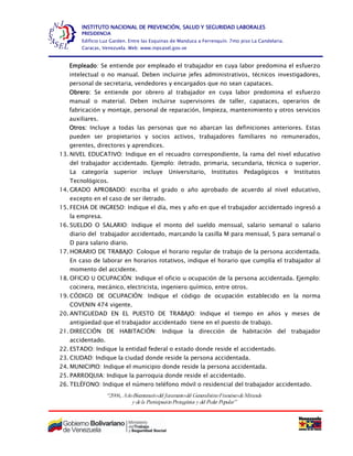 “2006, AñoBicentenariodel Juramentodel GeneralísimoFranciscodeMiranda
y dela ParticipaciónProtagónica y del Poder Popular”
INSTITUTO NACIONAL DE PREVENCIÓN, SALUD Y SEGURIDAD LABORALES
PRESIDENCIA
Edificio Luz Garden. Entre las Esquinas de Manduca a Ferrenquín. 7mo piso La Candelaria.
Caracas, Venezuela. Web: www.inpsasel.gov.ve
Empleado: Se entiende por empleado el trabajador en cuya labor predomina el esfuerzo
intelectual o no manual. Deben incluirse jefes administrativos, técnicos investigadores,
personal de secretaria, vendedores y encargados que no sean capataces.
Obrero: Se entiende por obrero al trabajador en cuya labor predomina el esfuerzo
manual o material. Deben incluirse supervisores de taller, capataces, operarios de
fabricación y montaje, personal de reparación, limpieza, mantenimiento y otros servicios
auxiliares.
Otros: Incluye a todas las personas que no abarcan las definiciones anteriores. Estas
pueden ser propietarios y socios activos, trabajadores familiares no remunerados,
gerentes, directores y aprendices.
13. NIVEL EDUCATIVO: Indique en el recuadro correspondiente, la rama del nivel educativo
del trabajador accidentado. Ejemplo: iletrado, primaria, secundaria, técnica o superior.
La categoría superior incluye Universitario, Institutos Pedagógicos e Institutos
Tecnológicos.
14. GRADO APROBADO: escriba el grado o año aprobado de acuerdo al nivel educativo,
excepto en el caso de ser iletrado.
15. FECHA DE INGRESO: Indique el día, mes y año en que el trabajador accidentado ingresó a
la empresa.
16. SUELDO O SALARIO: Indique el monto del sueldo mensual, salario semanal o salario
diario del trabajador accidentado, marcando la casilla M para mensual, S para semanal o
D para salario diario.
17. HORARIO DE TRABAJO: Coloque el horario regular de trabajo de la persona accidentada.
En caso de laborar en horarios rotativos, indique el horario que cumplía el trabajador al
momento del accidente.
18. OFICIO U OCUPACIÓN: Indique el oficio u ocupación de la persona accidentada. Ejemplo:
cocinera, mecánico, electricista, ingeniero químico, entre otros.
19. CÓDIGO DE OCUPACIÓN: Indique el código de ocupación establecido en la norma
COVENIN 474 vigente.
20. ANTIGUEDAD EN EL PUESTO DE TRABAJO: Indique el tiempo en años y meses de
antigüedad que el trabajador accidentado tiene en el puesto de trabajo.
21. DIRECCIÓN DE HABITACIÓN: Indique la dirección de habitación del trabajador
accidentado.
22. ESTADO: Indique la entidad federal o estado donde reside el accidentado.
23. CIUDAD: Indique la ciudad donde reside la persona accidentada.
24. MUNICIPIO: Indique el municipio donde reside la persona accidentada.
25. PARROQUIA: Indique la parroquia donde reside el accidentado.
26. TELÉFONO: Indique el número teléfono móvil o residencial del trabajador accidentado.
 