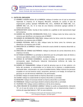 “2006, AñoBicentenariodel Juramentodel GeneralísimoFranciscodeMiranda
y dela ParticipaciónProtagónica y del Poder Popular”
INSTITUTO NACIONAL DE PREVENCIÓN, SALUD Y SEGURIDAD LABORALES
PRESIDENCIA
Edificio Luz Garden. Entre las Esquinas de Manduca a Ferrenquín. 7mo piso La Candelaria.
Caracas, Venezuela. Web: www.inpsasel.gov.ve
II.- DATOS DEL EMPLEADOR
27. NOMBRE O RAZÓN SOCIAL DE LA EMPRESA: Indique el nombre con el cual se encuentra
registrada la empresa en el Registro Mercantil, tomando en cuenta el tipo de
organización jurídica. Ejemplo TAPICERÍA XYZ, S.R.L.; AGENCIA DE VIAJES ABC, C.A.;
LIBRERÍA XXX, S.A.; etc. Si se trata de una empresa contratista agregue además el
número de contrato.
28. REPRESENTANTE LEGAL: Escriba el (los) nombre (s) y apellido (s) del representante legal
de la empresa.
29. NÚMERO DEL REGISTRO INFORMACIÓN FISCAL R.I.F.: Indique tanto las letras como los
números que identifican a la empresa ante el SENIAT.
30. NÚMERO DE INFORMACIÓN TRIBUTARIA: Indique tanto las letras como los números que
identifican a la empresa ante el SENIAT.
31. NÚMERO PATRONAL ANTE EL IVSS: Indique tanto las letras como los números que
identifican a la empresa ante el IVSS.
32. DIRECCIÓN DE LA EMPRESA: Indique la dirección exacta donde la empresa desarrolla su
actividad,
33. DIRECCIÓN DE CORREO ELECTRÓNICO: Indique la dirección de correo electrónico de la
empresa si la tiene.
34. ACTIVIDAD ECONÓMICA: La actividad se determina por los principales tipos de bienes y
servicios que elabora, vende o trasfiere el establecimiento.
35. CÓDIGO DE ACTIVIDAD ECONÓMICA: escriba el código de actividad económica que
corresponda según Clasificación Industrial Internacional Uniforme de todas las
Actividades Económicas.
36. NÚMERO DE TRABAJADORES: Indique el total de personas que en el mes anterior a la
fecha del accidente, se encontraban en la nómina de la empresa o establecimiento,
realizando labor, remunerada o no, para el establecimiento. Deben incluirse las personas
ocupadas en uso de licencias cortas, vacaciones, permisos y en huelga. Se excluyen las
personas en uso de licencias indefinidas y las pensionadas.
37. ESTADO: Indique el estado donde la empresa desarrolla su actividad.
38. CIUDAD: Indique la ciudad donde la empresa desarrolla su actividad.
39. MUNICIPIO: Indique el municipio donde la empresa desarrolla su actividad.
40. PARROQUIA: Indique la parroquia donde la empresa desarrolla su actividad.
41. TELÉFONO-FAX: Indique número telefónico o de fax de la empresa.
42. ¿TIENE ÓRGANO DE SEGURIDAD LABORAL?: Rellene la casilla correspondiente, indicando
“SI”, en el caso de contar en la estructura organizativa con un departamento, órgano o
sistema de seguridad laboral o “NO” en caso contrario.
 