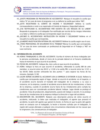 “2006, AñoBicentenariodel Juramentodel GeneralísimoFranciscodeMiranda
y dela ParticipaciónProtagónica y del Poder Popular”
INSTITUTO NACIONAL DE PREVENCIÓN, SALUD Y SEGURIDAD LABORALES
PRESIDENCIA
Edificio Luz Garden. Entre las Esquinas de Manduca a Ferrenquín. 7mo piso La Candelaria.
Caracas, Venezuela. Web: www.inpsasel.gov.ve
43. ¿EXISTE PROGRAMA DE PREVENCIÓN DE ACCIDENTES?: Marque el recuadro la casilla que
indica “SI” en caso de tener el programa o en su defecto la casilla que indica “NO”.
44. ¿ESTÁ REGISTRADO EL COMITÉ DE HIGIENE Y SEGURIDAD?: Rellene la casilla
correspondiente si está o no registrado el Comité de Higiene y Seguridad Laboral.
45. ¿FUE NOTIFICADO EL ACCIDENTADO POR ESCRITO DE LOS RIESGOS DE SU LABOR?
Responda la pregunta si el trabajador fue notificado por escrito de los riesgos inherentes
a su labor y rellene la casilla que corresponda según sea el caso.
46. ¿RECIBIÓ EL ACCIDENTADO INSTRUCCIÓN EN HIGIENE Y SEGURIDAD? Rellene en el
recuadro la casilla que corresponda.
47. ¿ELABORÓ INVESTIGACIÓN INTERNA DEL ACCIDENTE? Rellene la casilla según sea el caso.
48. ¿TIENE PROFESIONAL EN SEGURIDAD EN EL TRABAJO? Marcar la casilla que corresponda,
“SI” en caso de tener contratado un profesional de Seguridad en el Trabajo o “NO” en
caso contrario.
III.- INFORMACIÓN DEL ACCIDENTE
49. HORAS TRABAJADAS EL DÍA DEL ACCIDENTE: Escriba el número de horas trabajadas por
la persona accidentada, desde el inicio de la jornada laboral en el horario establecido
hasta el momento en que ocurrió el accidente.
50. FECHA DEL ACCIDENTE: Indique día, mes y año en que ocurrió el accidente.
51. HORA: Indique la hora en que ocurrió el accidente, rellenando la casilla AM de ante
meridien, si ocurrió entre las 00:01 y 12:00 o la casilla PM, si ocurrió entre las 12:01 a
las 00:00. Debe escribir utilizando los dos puntos “:” para separar las horas de los
minutos. Ejemplo 12:00
52. LUGAR DONDE OCURRIÓ EL ACCIDENTE (EN LA EMPRESA O EXTERIOR A ELLA): Rellene la
casilla que corresponda según el lugar donde se ocurrió el accidente: en el trayecto, si
el accidente ocurre durante el traslado del trabajador de la empresa a su casa o
viceversa; en la empresa, cuando el accidente ocurra dentro de las instalaciones; o fuera
de la empresa, cuando el accidente ocurra fuera de las instalaciones pero cumpla las
condiciones para ser considerado accidente laboral. Indique lugar donde se produjo el
accidente: línea de producción, departamento, puesto de trabajo o sección. Si se produjo
fuera de las instalaciones de la empresa indique la dirección o lugar del accidente.
53. DESCRIPCIÓN DEL ACCIDENTE: Redacte una descripción precisa de cómo ocurrió el
accidente, indicando: la labor que realizaba el trabajador, el agente que provocó el
accidente, la parte del agente que generó la lesión, la forma en que la parte del agente
entró en contacto con el trabajador, la lesión o lesiones sufridas por el trabajador, la
región del cuerpo afectada y cualquier otra circunstancia relacionada con las causas que
lo originaron y las consecuencias al trabajador.
 