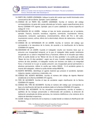 “2006, AñoBicentenariodel Juramentodel GeneralísimoFranciscodeMiranda
y dela ParticipaciónProtagónica y del Poder Popular”
INSTITUTO NACIONAL DE PREVENCIÓN, SALUD Y SEGURIDAD LABORALES
PRESIDENCIA
Edificio Luz Garden. Entre las Esquinas de Manduca a Ferrenquín. 7mo piso La Candelaria.
Caracas, Venezuela. Web: www.inpsasel.gov.ve
54. PARTE DEL CUERPO LESIONADA: Indique la parte del cuerpo que resultó lesionada como
consecuencia del accidente. Ejemplo: cuero cabelludo
55. CÓDIGO DE LA PARTE DEL CUERPO LESIONADA: Escriba el número del código
correspondiente a la parte del cuerpo afectada por la lesión, según especificaciones de la
Norma COVENIN 474 vigente. Ejemplo: para el cuero cabelludo la norma especifica el
código N° 1110
56. NATURALEZA DE LA LESIÓN: Indique el tipo de lesión provocada por el accidente,
ejemplo: fractura, luxación, torcedura, esguince, conmoción, traumatismo interno,
amputación, contusión, quemadura, envenenamiento, efecto del frío o del calor,
traumatismo sonoro, asfixia, efecto de la electricidad, efectos de radiaciones, irritación,
entre otras.
57. CÓDIGO DE LA NATURALEZA DE LA LESIÓN: Escriba el número del código que
corresponda a la naturaleza de la lesión, de acuerdo a la clasificación de la Norma
COVENIN 474 vigente.
58. GRAVEDAD DE LA LESIÓN: Cuando el trabajador resulte con lesiones leves que se
presuma una incapacidad temporal, en la que el trabajador debe quedar totalmente
recuperado en su salud e integridad física y funcional, rellene en el recuadro que indica
LEVE, la casilla donde se lee “Menor de tres (3) días perdidos” o la casilla que señala
“Mayor de tres (3) días perdidos”, según sea el caso. Cuando independientemente del
número de días perdidos, el trabajador resulta con lesiones con daño a la integridad
física o funcional en la que se pueda presumir una incapacidad parcial permanente o
absoluta permanente, rellene la casilla que indica GRAVE. Si el accidente genera la
muerte del trabajador, rellene la casilla donde señala MORTAL.
59. AGENTE MATERIAL: Identifique el agente material que provocó el accidente. Ejemplo:
máquina, equipo, sustancias o materiales, etc.
60. CÓDIGO DEL AGENTE MATERIAL: Escriba el número del código de Agente Material
establecido en la Norma COVENIN 474 vigente.
61. TIPO DE ACCIDENTE: Escriba el tipo de accidente según clasificación de la Norma
COVENIN 474 vigente.
62. CÓDIGO DEL TIPO DE ACCIDENTE: Escriba el número del código que corresponda en
base a la clasificación del tipo de accidente dado en la Norma COVENIN 474 vigente.
63. TESTIGOS DEL ACCIDENTE: En los recuadros correspondientes, escriba el nombre y
apellidos de los testigos presenciales o referenciales del accidente, la dirección de
habitación actualizada de dichas personas, los números telefónicos y los números de la
cédula de identidad respectivos.
64. LUGAR: Indique el domicilio de la empresa o ciudad donde se elabora la Notificación del
Accidente.
 
