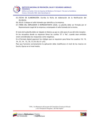“2006, AñoBicentenariodel Juramentodel GeneralísimoFranciscodeMiranda
y dela ParticipaciónProtagónica y del Poder Popular”
INSTITUTO NACIONAL DE PREVENCIÓN, SALUD Y SEGURIDAD LABORALES
PRESIDENCIA
Edificio Luz Garden. Entre las Esquinas de Manduca a Ferrenquín. 7mo piso La Candelaria.
Caracas, Venezuela. Web: www.inpsasel.gov.ve
65. FECHA DE ELABORACIÓN: Escriba la fecha de elaboración de la Notificación del
Accidente.
66. SELLO: Coloque el sello húmedo que identifica a la empresa.
67. FIRMA DEL EMPLEADOR O REPRESENTANTE LEGAL: La planilla debe ser firmada por el
Representante Legal de la empresa y estampado el sello húmedo de la misma.
El resto de la planilla debe ser dejado en blanco ya que es sólo para el uso del ente receptor.
En los recuadros donde se requieran llenar las casillas “Sí” o “No”, cuando sean omitidos
serán consideradas las respuestas como negativas.
En el formato digital aparecen los códigos que se requieren para llenar los cuadros 18, 19,
34, 35, 54, 55, 56, 57,59, 60, 61 y 62.
Para que funcione correctamente la aplicación debe modificarse el nivel de las macros en
Excel y fijarse en el nivel medio.
 