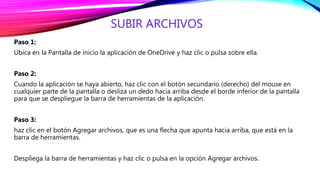 SUBIR ARCHIVOS
Paso 1:
Ubica en la Pantalla de inicio la aplicación de OneDrive y haz clic o pulsa sobre ella.
Paso 2:
Cuando la aplicación se haya abierto, haz clic con el botón secundario (derecho) del mouse en
cualquier parte de la pantalla o desliza un dedo hacia arriba desde el borde inferior de la pantalla
para que se despliegue la barra de herramientas de la aplicación.
Paso 3:
haz clic en el botón Agregar archivos, que es una flecha que apunta hacia arriba, que está en la
barra de herramientas.
Despliega la barra de herramientas y haz clic o pulsa en la opción Agregar archivos.
 