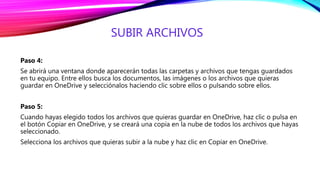 SUBIR ARCHIVOS
Paso 4:
Se abrirá una ventana donde aparecerán todas las carpetas y archivos que tengas guardados
en tu equipo. Entre ellos busca los documentos, las imágenes o los archivos que quieras
guardar en OneDrive y selecciónalos haciendo clic sobre ellos o pulsando sobre ellos.
Paso 5:
Cuando hayas elegido todos los archivos que quieras guardar en OneDrive, haz clic o pulsa en
el botón Copiar en OneDrive, y se creará una copia en la nube de todos los archivos que hayas
seleccionado.
Selecciona los archivos que quieras subir a la nube y haz clic en Copiar en OneDrive.
 
