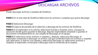 DESCARGAR ARCHIVOS
Puede descargar archivos y carpetas de OneDrive.
PASO 1 En el sitio web de OneDrive Seleccione los archivos o carpetas que quiera descargar.
PASO 2 Seleccione Descargar.
PASO 3 Captura de pantalla de la selección y descarga de los archivos de OneDrive.
PASO 4 Si el explorador se lo solicita, seleccione Guardar o Guardar como, y busque la
ubicación donde quiera guardar la descarga. Algunos exploradores empiezan a guardar el
documento inmediatamente en una carpeta de descargas en el equipo.
PASO 5 Si selecciona varios archivos o carpetas y, después, selecciona Descargar, el
explorador comenzará a descargar un archivo .zip que contendrá todos los archivos y carpetas
que seleccionó. Si está en una carpeta y selecciona Descargar sin seleccionar archivos o
carpetas, el explorador comenzará a descargar todo el contenido de la carpeta.
 