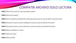 COMPATIR ARCHIVO SOLO LECTURA
PASO 1 Seleccione los archivos o fotos que desee compartir.
PASO 2 Seleccione Compartir.
PASO 3 Active o desactive la casilla Permitir edición para permitir que los usuarios editen o vean los archivos.
PASO 4 Para permitir que los usuarios modifiquen los archivos, active la casilla Permitir edición.
PASO 5 Para permitir que los usuarios solo vean los archivos, desactive la casilla Permitir edición.
PASO 6 Seleccione Obtener un vínculo.
PASO 7 Seleccione Copiar.
PASO 8 Seleccione Más.
 