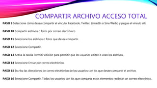 COMPARTIR ARCHIVO ACCESO TOTAL
PASO 9 Seleccione cómo desea compartir el vínculo: Facebook, Twitter, LinkedIn o Sina Weibo y pegue el vínculo allí.
PASO 10 Compartir archivos o fotos por correo electrónico
PASO 11 Seleccione los archivos o fotos que desee compartir.
PASO 12 Seleccione Compartir.
PASO 13 Activa la casilla Permitir edición para permitir que los usuarios editen o vean los archivos.
PASO 14 Seleccione Enviar por correo electrónico.
PASO 15 Escriba las direcciones de correo electrónico de los usuarios con los que desee compartir el archivo.
PASO 16 Seleccione Compartir. Todos los usuarios con los que comparta estos elementos recibirán un correo electrónico.
 