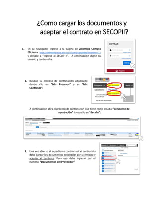 ¿Como cargar los documentos y
aceptar el contrato en SECOPII?
1. En su navegador ingrese a la página de Colombia Compra
Eficiente https://community.secop.gov.co/STS/Users/Login/Index?SkinName=CCE
y diríjase a “Ingrese al SECOP II”. A continuación digite su
usuario y contraseña:
2. Busque su proceso de contratación adjudicado
dando clic en “Mis Procesos” y en “Mis
Contratos”:
A continuación abra el proceso de contratación que tiene como estado “pendiente de
aprobación” dando clic en “detalle”:
3. Una vez abierto el expediente contractual, el contratista
debe cargar los documentos solicitados por la entidad y
aceptar el contrato. Para eso debe ingresar por el
numeral “Documentos del Proveedor”
 