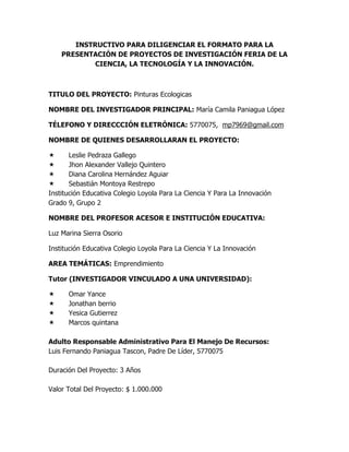 INSTRUCTIVO PARA DILIGENCIAR EL FORMATO PARA LA PRESENTACIÓN DE PROYECTOS DE INVESTIGACIÓN FERIA DE LA CIENCIA, LA TECNOLOGÍA Y LA INNOVACIÓN.<br />TITULO DEL PROYECTO: Pinturas Ecologicas<br />NOMBRE DEL INVESTIGADOR PRINCIPAL: María Camila Paniagua López<br />TÉLEFONO Y DIRECCCIÓN ELETRÓNICA: 5770075,  mp7969@gmail.com<br />NOMBRE DE QUIENES DESARROLLARAN EL PROYECTO:<br />Leslie Pedraza Gallego<br />Jhon Alexander Vallejo Quintero<br />Diana Carolina Hernández Aguiar<br />Sebastián Montoya Restrepo<br />Institución Educativa Colegio Loyola Para La Ciencia Y Para La Innovación<br />Grado 9, Grupo 2<br />NOMBRE DEL PROFESOR ACESOR E INSTITUCIÓN EDUCATIVA:<br />Luz Marina Sierra Osorio <br />Institución Educativa Colegio Loyola Para La Ciencia Y La Innovación<br />AREA TEMÁTICAS: Emprendimiento<br />Tutor (INVESTIGADOR VINCULADO A UNA UNIVERSIDAD):  <br />Omar Yance<br />Jonathan berrio <br />Yesica Gutierrez<br />Marcos quintana <br />Adulto Responsable Administrativo Para El Manejo De Recursos: <br />Luis Fernando Paniagua Tascon, Padre De Líder, 5770075<br />Duración Del Proyecto: 3 Años<br />Valor Total Del Proyecto: $ 1.000.000<br />Aportes por Otras Entidades o Personas:Valor Solicitado: $ 1.000.000<br />¿El Proyecto Ha Sido Presentado En Otros Programas De Investigación Escolar?: NO<br />¿El Proyecto Es Una Continuación De Una Propuesta Presentada Anteriormente? : No <br />DESCRIPCION DEL PROYECTO<br />. Titulo De La Investigación: Pinturas Ecológicas<br />. Resumen: Fabricar y procesar pinturas con elementos y sustancias naturales; asi de este modo, ayudaríamos tanto a las personas con nuestros productos y al medio ambiente.<br />. Planteamiento Del Problema: Muchas de las pinturas que comúnmente utilizamos para pintar techos, paredes u otros objetos están fabricadas con grandes químicos y compuestos que de una u otra manera afectan nuestro medio ambiente. Principalmente Con el proyecto quisimos no solo fabricar un producto y lanzarlo a la venta sino también generar mejor calidad de vida tanto para los humanos como para nuestro ambiente.<br />Justificación del proyecto: Este proyecto esta diseño para darle solución a un problema tanto humano como ambiental, queremos que no solo las casa luzcan bonitas sino que también la parte ambiental se vea beneficiada con las pinturas ecológicas. Estas serán diseñadas naturalmente para satisfacer las necesidades humanas y ambientales.<br />Antecedentes Del Problema: Algunas empresas han intentado fabricar pinturas sin la necesidad de tantos químicos pero de igual forma ninguna supera la satisfacción de ser totalmente naturales lo cual el proyecto si brindara.<br />Pregunta De Investigación: ¿Es Posible fabricar pinturas con sustancias totalmente naturales para materiales de construcción?<br />Viabilidad y facilidad de la investigación: No contamos con los suficientes recursos económicos para llevar a cabo este proyecto, pero si con algunos recursos digitales que nos facilitaran la investigación y desarrollo de este.<br />Marco Teórico y Conceptual: Para llevar a cabo este proyecto tendremos que tener en cuenta varios aspectos que influirán mucho en la eficiencia del trabajo: recursos tanto económicos como maquinarías. Si se cuentan con estos aspectos el proceso será:Extracción de algunas sustancias naturales tales como: tallos, frutos, flores, etc.Luego se llevaría a un proceso de combinación de dichas sustancias y luego de estas tener como resultado una pintura favorable para materiales de construcción y favorable para el medio ambiente.<br />Objetivos generales<br />Crear pinturas que sean de una gran ayuda para el medio ambiente pero también para la situación económica de cada persona, y que de este modo la calidad sea mas efectiva, así no perder tanto dinero como sucede algunas veces en muchas familias.<br />Objetivos específicos<br />Pinturas 100% ecológicas que beneficie el ambiente que rodea a cada familia.<br />Darle un precio favorable para las familias que utilicen la pintura<br />Que la calidad de la pintura sea efectiva a la hora de pintar el espacio determinado<br />Diseño metodológico:<br />
