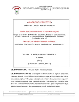 Elaboradopor: Coordinación de calidad Revisado por: Directivos de Institución Aprobado por: GestiónAcadémica
SISTEMADE GESTIÓN DECALIDAD Aprobado en Marzo de 2011
GESTION ACADEMICA
INSTRUCTIVO PARA DILIEGENCIAR FORMATO DE PROYECTOS TRANSVERSALES
GA- I-03/ Ver (1)
(NOMBRE DEL PROYECTO)
Mayúsculas, Centrado, letra arial, tamaño 14)
Nombre del núcleo desde donde se presenta el proyecto:
Indique si es Núcleo de Ambientes Saludables, Núcleo de Comunicaciones,
Núcleo Convivencia, Núcleo de Desarrollo del Pensamiento. Centrado,
(minúsculas, arial 12)
(Nombre(s) de quien(es) presentan el proyecto:
mayúsculas, un nombre por renglón, centrado(s), letra arial tamaño 12)
INSTITUCION EDUCATIVA LOS COMUNEROS
POPAYAN
(AÑO)
(Mayúsculas, Centrado, arial 12)
OBJETIVO GENERAL: coloque el objetivo macro del proyecto.
OBJETIVOS ESPECIFICOS: En esta parte se deben detallar los objetivos propuestos
para cada actividad, con su meta correspondiente, la cual le permitirá precisar aún más el
alcance de suobjetivo. Coloque por cada objetivo la meta o metas que considere se pueden
lograr; tenga en cuenta que usted puede trazar metas a corto plazo (para cumplirlas antes
de un año o a más tardar en un año); metas de mediano plazo (para cumplirlas entre 2 y 3
años) y metas a largo plazo (las que se esperan cumplir a más de tres años).
 