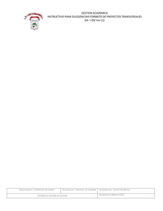 Elaboradopor: Coordinación de calidad Revisado por: Directivos de Institución Aprobado por: GestiónAcadémica
SISTEMADE GESTIÓN DECALIDAD Aprobado en Marzo de 2011
GESTION ACADEMICA
INSTRUCTIVO PARA DILIEGENCIAR FORMATO DE PROYECTOS TRANSVERSALES
GA- I-03/ Ver (1)
 