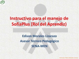 Instructivo para el manejo de
 SofiaPlus (Rol del Aprendiz)

      Edison Morales Lizarazo
     Asesor Técnico Pedagógico
             SENA-MEN


                                 Instructor: Edison Morales Lizarazo
 