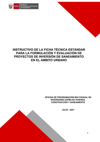 0
OFICINA DE PROGRAMACIÓN MULTIANUAL DE
INVERSIONES (OPMI) DE VIVIENDA,
CONSTRUCCIÓN Y SANEAMIENTO
JULIO - 2021
INSTRUCTIVO DE LA FICHA TÉCNICA ESTÁNDAR
PARA LA FORMULACIÓN Y EVALUACIÓN DE
PROYECTOS DE INVERSIÓN DE SANEAMIENTO
EN EL AMBITO URBANO
 