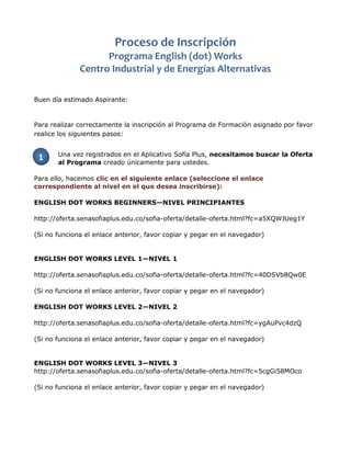 Buen día estimado Aspirante:
Para realizar correctamente la inscripción al Programa de Formación asignado por favor
realice los siguientes pasos:
Una vez registrados en el Aplicativo Sofía Plus, necesitamos buscar la Oferta
al Programa creado únicamente para ustedes.
Para ello, hacemos clic en el siguiente enlace (seleccione el enlace
correspondiente al nivel en el que desea inscribirse):
ENGLISH DOT WORKS BEGINNERS—NIVEL PRINCIPIANTES
http://oferta.senasofiaplus.edu.co/sofia-oferta/detalle-oferta.html?fc=a5XQWJUeg1Y
(Si no funciona el enlace anterior, favor copiar y pegar en el navegador)
ENGLISH DOT WORKS LEVEL 1—NIVEL 1
http://oferta.senasofiaplus.edu.co/sofia-oferta/detalle-oferta.html?fc=40DSVb8Qw0E
(Si no funciona el enlace anterior, favor copiar y pegar en el navegador)
ENGLISH DOT WORKS LEVEL 2—NIVEL 2
http://oferta.senasofiaplus.edu.co/sofia-oferta/detalle-oferta.html?fc=ygAuPvc4dzQ
(Si no funciona el enlace anterior, favor copiar y pegar en el navegador)
ENGLISH DOT WORKS LEVEL 3—NIVEL 3
http://oferta.senasofiaplus.edu.co/sofia-oferta/detalle-oferta.html?fc=5cgGi58MOco
(Si no funciona el enlace anterior, favor copiar y pegar en el navegador)
1
Proceso de Inscripción
Programa English (dot) Works
Centro Industrial y de Energías Alternativas
 