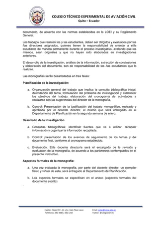 COLEGIO TÉCNICO EXPERIMENTAL DE AVIACIÓN CIVIL
Quito – Ecuador

documento, de acuerdo con las normas establecidas en la LOEI y su Reglamento
General.
Los trabajos que realicen los y las estudiantes, deben ser dirigidos y evaluados por los
/las directores asignados, quienes tienen la responsabilidad de orientar a el/la
estudiante de manera permanente durante el proceso investigativo, avalando que los
mismos, sean originales y que no hayan sido elaborados en investigaciones
anteriores.
El desarrollo de la investigación, análisis de la información, extracción de conclusiones
y elaboración del documento, son de responsabilidad de los /las estudiantes que lo
realizan.
Las monografías serán desarrolladas en tres fases:
Planificación de la investigación:
a. Organización general del trabajo que implica la consulta bibliográfica inicial,
delimitación del tema, formulación del problema de investigación y establecer
los objetivos del trabajo, elaboración del cronograma de actividades a
realizarse con las sugerencias del director de la monografía.
b. Control: Presentación de la justificación del trabajo monográfico, revisado y
aprobado por el docente director, el mismo que será entregado en el
Departamento de Planificación en la segunda semana de enero.
Desarrollo de la Investigación
a. Consultas bibliográficas: identificar fuentes que va a utilizar, recopilar
información y organizar la información recopilada.
b. Control: presentación de los avances de seguimiento de los temas y del
documento final, conforme al cronograma establecido.
c. Evaluación: El/la docente director/a será el encargado de la revisión y
evaluación de la monografía, de acuerdo a los parámetros contemplados en el
presente Instructivo.
Aspectos formales de la monografía:
a. Una vez evaluada la monografía, por parte del docente director, un ejemplar
físico y virtual de esta, será entregado al Departamento de Planificación.
b. Los aspectos formales se especifican en el anexo (aspectos formales del
documento escrito)
.

Capitán Yépez OE 1-44 y Av. Galo Plaza Lasso
Teléfonos: 241 3080 / 281 1242

Email: cotac@cotac.edu.ec
Twitter: @colegioCOTAC

 