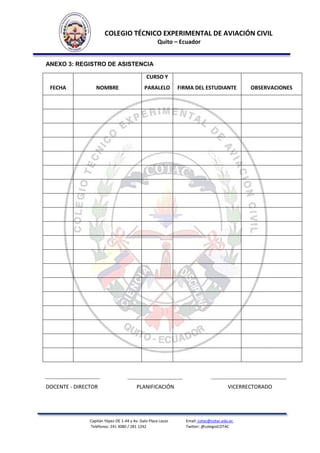 COLEGIO TÉCNICO EXPERIMENTAL DE AVIACIÓN CIVIL
Quito – Ecuador

ANEXO 3: REGISTRO DE ASISTENCIA
CURSO Y
FECHA

NOMBRE

DOCENTE - DIRECTOR

PARALELO

PLANIFICACIÓN

Capitán Yépez OE 1-44 y Av. Galo Plaza Lasso
Teléfonos: 241 3080 / 281 1242

FIRMA DEL ESTUDIANTE

OBSERVACIONES

VICERRECTORADO

Email: cotac@cotac.edu.ec
Twitter: @colegioCOTAC

 