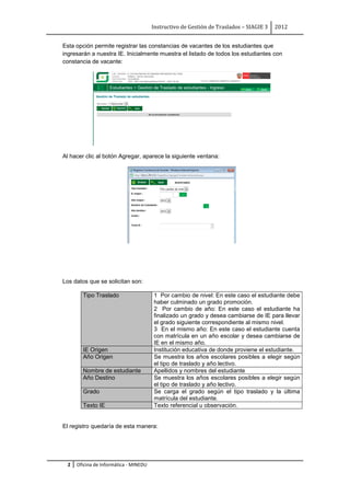 Instructivo de Gestión de Traslados – SIAGIE 3   2012


Esta opción permite registrar las constancias de vacantes de los estudiantes que
ingresarán a nuestra IE. Inicialmente muestra el listado de todos los estudiantes con
constancia de vacante:




Al hacer clic al botón Agregar, aparece la siguiente ventana:




Los datos que se solicitan son:

       Tipo Traslado                   1 Por cambio de nivel: En este caso el estudiante debe
                                       haber culminado un grado promoción.
                                       2 Por cambio de año: En este caso el estudiante ha
                                       finalizado un grado y desea cambiarse de IE para llevar
                                       el grado siguiente correspondiente al mismo nivel.
                                       3 En el mismo año: En este caso el estudiante cuenta
                                       con matrícula en un año escolar y desea cambiarse de
                                       IE en el mismo año.
       IE Origen                       Institución educativa de donde proviene el estudiante.
       Año Origen                      Se muestra los años escolares posibles a elegir según
                                       el tipo de traslado y año lectivo.
       Nombre de estudiante            Apellidos y nombres del estudiante
       Año Destino                     Se muestra los años escolares posibles a elegir según
                                       el tipo de traslado y año lectivo.
       Grado                           Se carga el grado según el tipo traslado y la última
                                       matrícula del estudiante.
       Texto IE                        Texto referencial u observación.


El registro quedaría de esta manera:




 2   Oficina de Informática - MINEDU
 