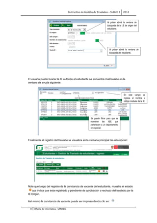 Instructivo de Gestión de Traslados – SIAGIE 3       2012


                                                                            Al pulsar abrirá la ventana de
                                                                            búsqueda de la I.E de origen del
                                                                            estudiante.




                                                                               Al pulsar abrirá la ventana de
                                                                               búsqueda del estudiante.




El usuario puede buscar la IE a donde el estudiante se encuentra matriculado en la
ventana de ayuda siguiente:



                                                                                             En este campo se
                                                                                             ingresa el nombre o
                                                                                             código modular de la IE.
                                                                                             de la IE        Código
                                                                                             Modular.



                                                            Se puede filtrar para que se
                                                            muestren las IIEE que
                                                            pertenecen a un departamento
                                                            en especial.




Finalmente el registro del traslado se visualiza en la ventana principal de esta opción:




Note que luego del registro de la constancia de vacante del estudiante, muestra el estado
   que indica que esta registrado y pendiente de aprobación o rechazo del traslado por la
IE Origen.

Así mismo la constancia de vacante puede ser impreso dando clic en:

  3   Oficina de Informática - MINEDU
 