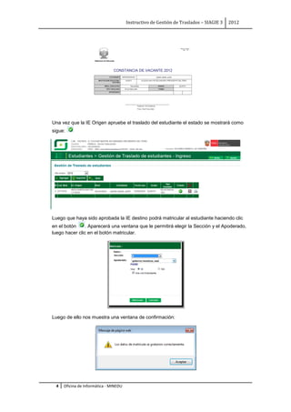 Instructivo de Gestión de Traslados – SIAGIE 3   2012




Una vez que la IE Origen apruebe el traslado del estudiante el estado se mostrará como
sigue:




Luego que haya sido aprobada la IE destino podrá matricular al estudiante haciendo clic
en el botón     . Aparecerá una ventana que le permitirá elegir la Sección y el Apoderado,
luego hacer clic en el botón matricular.




Luego de ello nos muestra una ventana de confirmación:




 4   Oficina de Informática - MINEDU
 