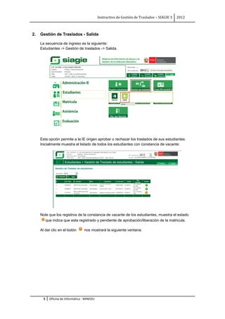 Instructivo de Gestión de Traslados – SIAGIE 3   2012



2.   Gestión de Traslados - Salida

     La secuencia de ingreso es la siguiente:
     Estudiantes -> Gestión de traslados -> Salida.




     Esta opción permite a la IE origen aprobar o rechazar los traslados de sus estudiantes.
     Inicialmente muestra el listado de todos los estudiantes con constancia de vacante:




     Note que los registros de la constancia de vacante de los estudiantes, muestra el estado
       que indica que esta registrado y pendiente de aprobación/liberación de la matricula.

     Al dar clic en el botón      nos mostrará la siguiente ventana:




       5   Oficina de Informática - MINEDU
 