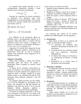 La ecuación debe quedar centrada y con su 
correspondiente numeración alineada a mano 
derecha, como se muestra a continuación, 
 
 
 
 
  
N 
S 
log 1 2 
C W (1) 
Enumere las ecuaciones en forma consecutiva 
en paréntesis. Use paréntesis para evitar 
ambigüedades en los denominadores. Utilice punto 
al final de la ecuación cuando ellas sean parte de 
una oración, como en: 
Fr, dr d  r /(2 ) 2 0 
2 
0 
      
.        
 
        
0 
1 2 0 
1 
j i exp z z J r J r d . 
Los símbolos de las ecuaciones deben ser 
definidos antes o inmediatamente después de la 
ecuación; utilice letra itálica y 12 puntos. Para la 
definición utilice letra normal y 12-puntos. En 
cuanto a la referencia se recomienda “Refiérase a 
(1)” no “a ec. (1)” ni “ecuación (1)”. 
Sugerencia: El escritor debe asegurarse de que 
las tablas, diagramas, gráficos y ecuaciones no se 
distorsionen, razón por la cual le sugerimos 
trabajar estos elementos como imágenes (ver la 
siguiente sección). 
Imágenes y fotografías 
Deben estar centradas y dentro del artículo 
(formando parte del texto). En cuanto a 
numeración, título y leyenda, ver sección “Texto 
principal”. 
Si alguno de los elementos mencionados no 
puede ser ajustado a las columnas entonces debe 
centrarlo en la parte superior de la página con su 
respectivo título y leyenda; seguido en la parte 
inferior, deben ir las columnas del artículo. Esta 
excepción puede aplicarse solamente a dos (2) 
elementos. 
Las imágenes deben presentar una alta calidad. 
En el caso de fotografías se recomienda, por lo 
menos, una resolución de 300 ppp (pixeles por 
pulgada) o dpi (dots per inch); y, en el caso de 
imágenes (tablas, diagramas, gráficos y 
ecuaciones) una resolución mínima de 600 ppp. 
El mínimo de imágenes permitidas es de cinco 
(5) y el máximo es de siete (7); y en cuanto a las 
ecuaciones limítese a incluir las más esenciales ó 
novedosas. 
¿Cómo obtener la calidad solicitada? 
1. Imprimir la tabla, diagrama, gráfico y ecuación 
en hoja en blanco. 
2. Digitalizar la imagen a través de un escáner y 
configurar la resolución a 600 ppp ó superior. 
3. Hacer los ajustes o cortes necesarios sobre la 
imagen. 
4. Guardar el archivo en formato TIFF (Tagged 
Image File Format - formato de fichero de 
imágenes etiquetado), los cuales tienen una 
extensión “.tiff” o “.tif”. 
Nota: Las imágenes y fotografías originales o con 
máxima resolución serán solicitadas después de la 
aceptación del artículo. 
Las secciones más usuales de un artículo 
científico, pero NO limitantes, son las siguientes: 
1. Introducción 
Debe ubicar al lector en el contexto del 
trabajo. La introducción debe contener: 
 La naturaleza del problema cuya 
solución o información se describe en el 
documento. 
 El estado del arte en el dominio tratado 
(con sus respectivas referencias 
bibliográficas). 
 El objetivo del trabajo, su relevancia y 
su contribución en relación al estado 
del arte. 
 Descripción de la forma como el 
documento está estructurado. 
2. Materiales y Métodos 
Es importante presentar el diseño y tipo de 
investigación, pasos de la investigación, 
materiales y métodos. Además, también deben 
incluirse los criterios de selección del material 
tratado, los controles, estudios planeados y 
realizados. 
3. Resultados 
Se recomienda presentar los resultados en 
orden lógico acorde a la metodología planteada. 
Usar tablas y figuras cuando sea posible para 
presentar los resultados de forma clara y 
resumida. 
Tenga mucho cuidado en el texto del 
artículo al usar porcentajes o estadísticas con un 
pequeño número de muestras. 
(2) 
 