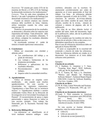 Incorrecto: "El sesenta por ciento (3/5) de las muestras de David y el 20% (1/5) de Santiago ha demostrado resistencia a los medicamentos." Correcto: "Tres de cada cinco ejemplares de David y 1 de cada 5 ejemplares de Santiago han demostrado resistencia a los medicamentos." Cuando un número empieza una oración entonces debe escribirlo en letras. Además, utilice numerales cuando las cifras sean mayores que 10. Posterior a la presentación de los resultados, se destacarán y discutirá sobre los aspectos más importantes del trabajo. Toda afirmación debe estar avalada por los resultados obtenidos. Y por último, comparar los resultados obtenidos con estudios previos. Se recomienda extremar el poder de síntesis evitando repeticiones innecesarias. 4. Conclusiones Deben ser enunciadas con claridad y deberán cubrir:  Las contribuciones del trabajo y su grado de relevancia.  Las ventajas y limitaciones de las propuestas presentadas.  Referencia y aplicaciones de los resultados obtenidos.  Recomendaciones para futuros trabajos.  Impacto sobre la comunidad científica. 5. Agradecimiento Utilice el término en singular como encabezado, aún cuando sean muchos agradecimientos. En esta sección se recomiendan las siguientes expresiones: “Agradecemos a Juan Pérez por su asistencia técnica.” ó “Agradecemos también a nuestro colaborador Carlos Pérez de la Dirección de Investigación en la Universidad Tecnológica de Panamá”. El reconocimiento de apoyo a algún patrocinador o apoyo financiero se indica en esta sección, ejemplo: “Este trabajo fue financiado por la Secretaría Nacional bajo contrato…” 6. Referencias Bibliográficas Las referencias se identificarán en el texto mediante números arábigos entre corchetes, alineados con la escritura. Se enumerarán correlativamente por orden de aparición en el texto apareciendo al final del trabajo. Las listas de referencias deberán realizarse siguiendo el estilo de la IEEE. Las citaciones de artículos de revistas deberán seguir este orden: nombre de autor, título del artículo, nombre de la revista, número de volumen y número de páginas, año de la publicación. Las citas de un libro deberán incluir el nombre del autor, título del documento, lugar de la publicación, editor, año de la publicación y rango de páginas. No se aceptará que los nombres de todos los autores de un artículo o libro se den como et al., debiéndose especificar la cita completa. Para el caso de referencias electrónicas debe ser aplicada la Norma ISO-690. El autor es responsable de la exactitud del contenido y citación de todas las referencias. Todas las referencias deberán ser citadas en el documento. Los números en el texto deben colocarse entre paréntesis. Ejemplos: Citación de un artículo: [1] J. Kajihara, G. Amamiya y T. Saya, "Leaming from Bugs", IEEE Software, volO, pp. 46-54, Septiembre 1999. [2] N. E. Fenton, M. Neü, y G. Ostrolenk, "Metrics and Models for Predicting Software Defects", Technical Report Report CRS/10/02, Centre for Software Reability, City Univ., Londres, 1995. Citación de un libro: [3] W.-K. Chen, Linear Networks and Systems. Belmont, CA: Wadsworth, 1993, pp. 123– 135. Citación de un documento electrónico: [4] Land, T. Web extensión to American Psychological Association style (WEAPAS) [en línea], Rev. 1.4, http://www.uvm.edu/ncrane/estyles /mla.htm [Consulta: 24 abril 1999]. En esta sección se ilustran diferentes categorías, entre las cuales tenemos:  Libro [1]  Libro en una serie [2]  Artículo de revista (journal) [3]  